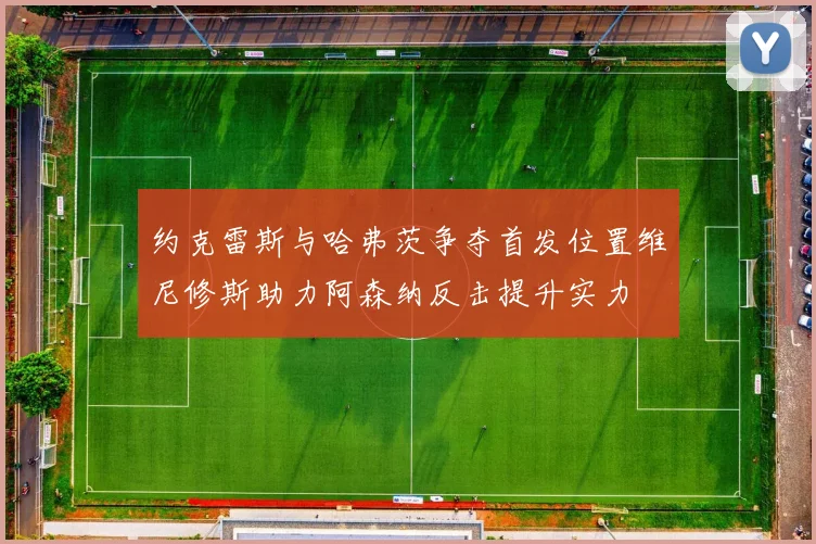 约克雷斯与哈弗茨争夺首发位置维尼修斯助力阿森纳反击提升实力